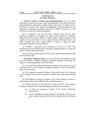 23324 evsjv‡`k †M‡RU, AwZwi³, A‡±vei 6, 2019
CHAPTER III
Preventive Measures
8. Power to remove or block some data-information.


(1) If any data-
information related to any matter under the jurisdiction of the Director General,
being published or propagated in digital media, creates threat to digital security,
the Director General may request the Bangladesh Telecommunications and
Regulatory Commission, hereinafter referred to as BTRC, to remove or, as the
case may be, block the said data-information.
(2) If it appears to the law and order enforcing force that any data-
information published or propagated in digital media hampers the solidarity,
financial activities, security, defence, religious values or public discipline of the
country or any part thereof, or incites racial hostility and hatred, the law and
order enforcing force may request BTRC to remove or block the data-
information through the Director General.
(3) If BTRC is requested under sub-sections (1) and (2), it shall, with
intimation to the Government of the said matters, instantly remove or, as the case
may be, block the data-information.
(4) For carrying out the purposes of this section, other necessary matters shall
be prescribed by rules.
9. Emergency Response Team.


(1) For carrying out the purposes of this
Act, there shall be a National Computer Emergency Response Team under the
Agency, for discharging duties on full time basis.
(2) Any critical information infrastructure declared under section 15 may, if
necessary, form its own Computer Emergency Response Team, with the prior
approval of the Agency.
(3) The Computer Emergency Response Team shall consist of the persons
expert in digital security and, if necessary, members of law and order enforcing
force.
(4) The Computer Emergency Response Team shall discharge its duties in
such manner as may be prescribed by rules, on full time basis.
(5) Without prejudice to the generality of sub-section (4), the Computer
Emergency Response Team shall discharge the following duties, namely:
(a) to ensure the emergency security of the critical information
infrastructure;
(b) to take immediate necessary measures for remedy if there is any
cyber or digital attack and if the cyber or digital security is affected;
or
 