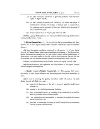 evsjv‡`k †M‡RU, AwZwi³, A‡±vei 6, 2019 23325
(c) to take necessary initiatives to prevent probable and imminent
cyber or digital attack;
(d) to take overall co-operational initiatives, including exchange of
information with any similar type of foreign team or organization,
for carrying out the purposes of this Act, with the prior approval of
the Government; and
(e) to do such other act as may be prescribed by rules.
(6) The Agency shall supervise and make co-ordination among the Computer
Emergency Response Teams.
10. Digital forensic lab.


(1) For carrying out the purposes of this Act, there
shall be one or more digital forensic labs under the control and supervision of the
Agency.
(2) Notwithstanding anything contained in sub-section (1), if any digital
forensic lab is established under any authority or organisation of the Government
before the commencement of this Act, the Agency shall, subject to fulfilment of
the standard prescribed under section 11, give recognition to the forensic lab and
in such case, the lab shall be deemed to have been established under this Act.
(3) The Agency shall make co-ordination among the digital forensic labs.
(4) The establishment, use, operation and other matters of the digital forensic
lab shall be prescribed by rules.
11. Quality control of digital forensic lab.


(1) The Agency shall ensure
the quality of each digital forensic lab, according to the standards prescribed by
rules.
(2) In case of ensuring the quality prescribed under sub-section (1), each
digital forensic lab shall, inter alia,
(a) operate the functions of the lab by properly qualified and trained
manpower;
(b) ensure its physical infrastructural facilities;
(c) take necessary initiatives to maintain the security and secrecy of the
data-information preserved thereunder;
(d) use quality instruments in order to maintain the technical standard
of the digital test; and
(e) perform its functions following scientific method in such manners
as may be prescribed by rules.
 