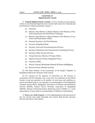 23326 evsjv‡`k †M‡RU, AwZwi³, A‡±vei 6, 2019
CHAPTER IV
Digital Security Council
12. National Digital Security Council.


(1) For carrying out the purposes
of this Act, the National Digital Security Council shall consist of a Chairman and
the following 13 (thirteen) members, namely:
(a) Chairman;
(b) Minister, State Minister or Deputy Minister of the Ministry of Post,
Telecommunication and Information Technology;
(c) Minister, State Minister or Deputy Minister of the Ministry of Law,
Justice and Parliamentary Affairs;
(d) Principal Secretary to the Prime Minister;
(e) Governor, Bangladesh Bank;
(f) Secretary, Posts and Telecommunication Division;
(g) Secretary, Information and Communication Technology Division;
(h) Secretary, Public Security Division;
(i) Foreign Secretary, Ministry of Foreign Affairs;
(j) Inspector General of Police, Bangladesh Police;
(k) Chairman, BTRC;
(l) Director General, Directorate General of Forces Intelligence;
(m) Director General, Member Secretary.
(2) The Prime Minister of the Government of the People’s Republic of
Bangladesh shall be the Chairman of the Council.
(3) For carrying out the purposes of sub-section (1), the Council, in
consultation with the Chairman, may, at any time, by notification in the official
Gazette, co-opt any specialist as its member, on such terms and conditions as
may be prescribed [such as: any specialist on recommendation of the Bangladesh
Computer Samity (BCS), Bangladesh Association of Software and Information
Services (BASIS), Internet Service Providers Association of Bangladesh
(ISPAB), National Telecommunication Monitoring Centre (NTMC) or 1 (one)
representative of mass media on recommendation of Ministry of Information].
13. Power, etc. of the Council.


(1) For implementation of the provisions of
this Act and the rules made thereunder, the Council shall provide necessary
direction and advice to the Agency.
 