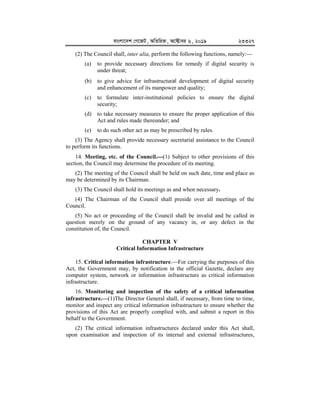 evsjv‡`k †M‡RU, AwZwi³, A‡±vei 6, 2019 23327
(2) The Council shall, inter alia, perform the following functions, namely:
(a) to provide necessary directions for remedy if digital security is
under threat;
(b) to give advice for infrastructural development of digital security
and enhancement of its manpower and quality;
(c) to formulate inter-institutional policies to ensure the digital
security;
(d) to take necessary measures to ensure the proper application of this
Act and rules made thereunder; and
(e) to do such other act as may be prescribed by rules.
(3) The Agency shall provide necessary secretarial assistance to the Council
to perform its functions.
14. Meeting, etc. of the Council.


(1) Subject to other provisions of this
section, the Council may determine the procedure of its meeting.
(2) The meeting of the Council shall be held on such date, time and place as
may be determined by its Chairman.
(3) The Council shall hold its meetings as and when necessary.
(4) The Chairman of the Council shall preside over all meetings of the
Council.
(5) No act or proceeding of the Council shall be invalid and be called in
question merely on the ground of any vacancy in, or any defect in the
constitution of, the Council.
CHAPTER V
Critical Information Infrastructure
15. Critical information infrastructure.For carrying the purposes of this
Act, the Government may, by notification in the official Gazette, declare any
computer system, network or information infrastructure as critical information
infrastructure.
16. Monitoring and inspection of the safety of a critical information
infrastructure.


(1)The Director General shall, if necessary, from time to time,
monitor and inspect any critical information infrastructure to ensure whether the
provisions of this Act are properly complied with, and submit a report in this
behalf to the Government.
(2) The critical information infrastructures declared under this Act shall,
upon examination and inspection of its internal and external infrastructures,
 
