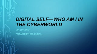 DIGITAL SELF—WHO AM I IN
THE CYBERWORLD
UTS LESSON V
PREPARED BY: MR. DURIAS
 