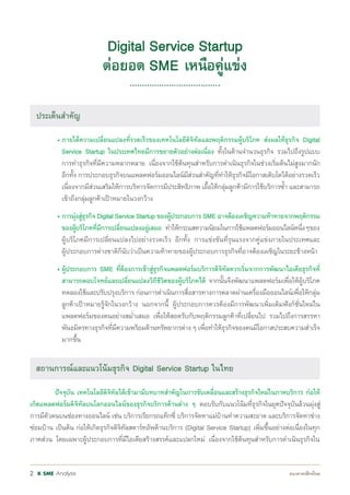 Analysis2
ประเด็นส�าคัญ
• ภายใต้ความเปลี่ยนแปลงที่รวดเร็วของเทคโนโลยีดิจิทัลและพฤติกรรมผู้บริโภค ส่งผลให้ธุรกิจ Digital
Service Startup ในประเทศไทยมีการขยายตัวอย่างต่อเนื่อง ทั้งในด้านจ�านวนธุรกิจ รวมไปถึงรูปแบบ
การท�าธุรกิจที่มีความหลากหลาย เนื่องจากใช้ต้นทุนส�าหรับการด�าเนินธุรกิจในช่วงเริ่มต้นไม่สูงมากนัก
อีกทั้ง การประกอบธุรกิจบนแพลตฟอร์มออนไลน์มีส่วนส�าคัญที่ท�าให้ธุรกิจมีโอกาสเติบโตได้อย่างรวดเร็ว
เนื่องจากมีส่วนเสริมให้การบริหารจัดการมีประสิทธิภาพ เอื้อให้กลุ่มลูกค้ามีการใช้บริการซ�้า และสามารถ
เข้าถึงกลุ่มลูกค้าเป้าหมายในวงกว้าง
• การมุ่งสู่ธุรกิจ Digital Service Startup ของผู้ประกอบการ SME อาจต้องเผชิญความท้าทายจากพฤติกรรม
ของผู้บริโภคที่มีการเปลี่ยนแปลงอยู่เสมอ ท�าให้กระแสความนิยมในการใช้แพลตฟอร์มออนไลน์หนึ่งๆของ
ผู้บริโภคมีการเปลี่ยนแปลงไปอย่างรวดเร็ว อีกทั้ง การแข่งขันที่รุนแรงจากคู่แข่งภายในประเทศและ
ผู้ประกอบการต่างชาติก็นับว่าเป็นความท้าทายของผู้ประกอบการธุรกิจที่อาจต้องเผชิญในระยะข้างหน้า
• ผู้ประกอบการ SME ที่ต้องการเข้าสู่ธุรกิจแพลตฟอร์มบริการดิจิทัลควรเริ่มจากการพัฒนาไอเดียธุรกิจที่
สามารถตอบโจทย์และเปลี่ยนแปลงวิถีชีวิตของผู้บริโภคได้ จากนั้นจึงพัฒนาแพลตฟอร์มเพื่อให้ผู้บริโภค
ทดลองใช้และปรับปรุงบริการ ก่อนการด�าเนินการสื่อสารทางการตลาดผ่านเครื่องมือออนไลน์เพื่อให้กลุ่ม
ลูกค้าเป้าหมายรู้จักในวงกว้าง นอกจากนี้ ผู้ประกอบการควรต้องมีการพัฒนาเพิ่มเติมฟังก์ชั่นใหม่ใน
แพลตฟอร์มของตนอย่างสม�่าเสมอ เพื่อให้สอดรับกับพฤติกรรมลูกค้าที่เปลี่ยนไป รวมไปถึงการสรรหา
พันธมิตรทางธุรกิจที่มีความพร้อมด้านทรัพยากรต่าง ๆ เพื่อท�าให้ธุรกิจของตนมีโอกาสประสบความส�าเร็จ
มากขึ้น
สถานการณ์และแนวโน้มธุรกิจ Digital Service Startup ในไทย
ปัจจุบัน เทคโนโลยีดิจิทัลได้เข้ามามีบทบาทส�าคัญในการขับเคลื่อนและสร้างธุรกิจใหม่ในภาคบริการ ก่อให้
เกิดแพลตฟอร์มดิจิทัลบนโลกออนไลน์ของธุรกิจบริการด้านต่าง ๆ ตอบรับกับแนวโน้มที่ธุรกิจในยุคปัจจุบันล้วนมุ่งสู่
การมีตัวตนบนช่องทางออนไลน์ เช่น บริการเรียกรถแท็กซี่ บริการจัดหาแม่บ้านท�าความสะอาด และบริการจัดหาช่าง
ซ่อมบ้าน เป็นต้น ก่อให้เกิดธุรกิจดิจิทัลสตาร์ทอัพด้านบริการ (Digital Service Startup) เพิ่มขึ้นอย่างต่อเนื่องในทุก
ภาคส่วน โดยเฉพาะผู้ประกอบการที่มีไอเดียสร้างสรรค์และแปลกใหม่ เนื่องจากใช้ต้นทุนส�าหรับการด�าเนินธุรกิจใน
Digital Service Startup
ต่อยอด SME เหนือคู่แข่ง
ประเด็นส�าคัญ
 