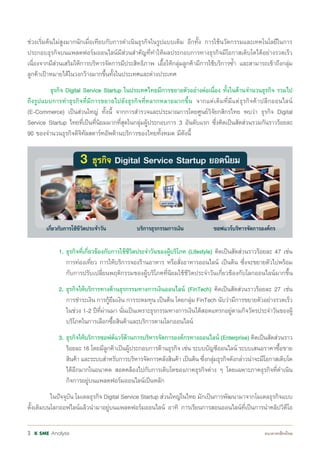 Analysis3
ช่วงเริ่มต้นไม่สูงมากนักเมื่อเทียบกับการด�ำเนินธุรกิจในรูปแบบเดิม อีกทั้ง การใช้นวัตกรรมและเทคโนโลยีในการ
ประกอบธุรกิจบนแพลตฟอร์มออนไลน์มีส่วนส�ำคัญที่ท�ำให้ผลประกอบการทางธุรกิจมีโอกาสเติบโตได้อย่างรวดเร็ว
เนื่องจากมีส่วนเสริมให้การบริหารจัดการมีประสิทธิภาพ เอื้อให้กลุ่มลูกค้ามีการใช้บริการซ�้ำ และสามารถเข้าถึงกลุ่ม
ลูกค้าเป้าหมายได้ในวงกว้างมากขึ้นทั้งในประเทศและต่างประเทศ
	 ธุรกิจ Digital Service Startup ในประเทศไทยมีการขยายตัวอย่างต่อเนื่อง ทั้งในด้านจ�ำนวนธุรกิจ รวมไป
ถึงรูปแบบการท�ำธุรกิจที่มีการขยายไปยังธุรกิจที่หลากหลายมากขึ้น จากแต่เดิมที่มีแต่ธุรกิจค้าปลีกออนไลน์
(E-Commerce) เป็นส่วนใหญ่ ทั้งนี้ จากการส�ำรวจและประมาณการโดยศูนย์วิจัยกสิกรไทย พบว่า ธุรกิจ Digital
Service Startup ไทยที่เป็นที่นิยมมากที่สุดในกลุ่มผู้ประกอบการ 3 อันดับแรก ซึ่งคิดเป็นสัดส่วนรวมกันราวร้อยละ
90 ของจ�ำนวนธุรกิจดิจิทัลสตาร์ทอัพด้านบริการของไทยทั้งหมด มีดังนี้
		 1.	ธุรกิจที่เกี่ยวข้องกับการใช้ชีวิตประจ�ำวันของผู้บริโภค (Lifestyle) คิดเป็นสัดส่วนราวร้อยละ 47 เช่น
			 การท่องเที่ยว การให้บริการจองร้านอาหาร หรือสั่งอาหารออนไลน์ เป็นต้น ซึ่งจะขยายตัวไปพร้อม
			 กับการปรับเปลี่ยนพฤติกรรมของผู้บริโภคที่นิยมใช้ชีวิตประจ�ำวันเกี่ยวข้องกับโลกออนไลน์มากขึ้น
		 2.	ธุรกิจให้บริการทางด้านธุรกรรมทางการเงินออนไลน์ (FinTech) คิดเป็นสัดส่วนราวร้อยละ 27 เช่น
			 การช�ำระเงิน การกู้ยืมเงิน การระดมทุน เป็นต้น โดยกลุ่ม FinTech นับว่ามีการขยายตัวอย่างรวดเร็ว
			 ในช่วง 1-2 ปีที่ผ่านมา นั่นเป็นเพราะธุรกรรมทางการเงินได้สอดแทรกอยู่ตามกิจวัตรประจ�ำวันของผู้
			 บริโภคในการเลือกซื้อสินค้าและบริการตามโลกออนไลน์
		 3.	ธุรกิจให้บริการซอฟต์แวร์ด้านการบริหารจัดการองค์กรทางออนไลน์ (Enterprise) คิดเป็นสัดส่วนราว
			 ร้อยละ 16 โดยมีลูกค้าเป็นผู้ประกอบการด้านธุรกิจ เช่น ระบบบัญชีออนไลน์ ระบบเสนอราคาซื้อขาย
			 สินค้า และระบบส�ำหรับการบริหารจัดการคลังสินค้า เป็นต้น ซึ่งกลุ่มธุรกิจดังกล่าวน่าจะมีโอกาสเติบโต
			 ได้อีกมากในอนาคต สอดคล้องไปกับการเติบโตของภาคธุรกิจต่าง ๆ โดยเฉพาะภาคธุรกิจที่ด�ำเนิน
			 กิจการอยู่บนแพลตฟอร์มออนไลน์เป็นหลัก
	 ในปัจจุบัน โมเดลธุรกิจ Digital Service Startup ส่วนใหญ่ในไทย มักเป็นการพัฒนามาจากโมเดลธุรกิจแบบ
ดั้งเดิมบนโลกออฟไลน์แล้วน�ำมาอยู่บนแพลตฟอร์มออนไลน์ อาทิ การเรียนการสอนออนไลน์ที่เป็นการน�ำคลิปวิดีโอ
 