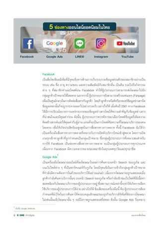 Analysis6
				 Facebook
				 เป็นสื่อโซเชียลมีเดียที่มีจุดแข็งทางด้านการเก็บรวบรวมข้อมูลส่วนตัวของสมาชิกอย่างเป็น
				 ระบบ เช่น ชื่อ อายุ ความชอบ และความสัมพันธ์กับสมาชิกอื่น เป็นต้น รวมไปถึงกิจกรรม
				 ต่าง ๆ ที่สมาชิกท�ำและโพสต์บน Facebook ท�ำให้ผู้ประกอบการสามารถส่งโฆษณาไปยัง
				 กลุ่มลูกค้าเป้าหมายได้โดยตรงนอกจากนี้ผู้ประกอบการยังสามารถสร้างแฟนเพจ(Fanpage)
				 เพื่อเป็นศูนย์กลางในการติดต่อสื่อสารกับลูกค้า โดยถ้าลูกค้ากดไลค์หรือกดแชร์ข้อมูลข่าวสารใด
				 ข้อมูลเหล่านั้นก็จะถูกกระจายออกไปอย่างรวดเร็ว อย่างไรก็ดี เมื่อต้นปี 2561 ทาง Facebook
				 ได้มีการปรับนโยบายการแพร่กระจายของข้อมูลข่าวสารโดยให้ความส�ำคัญกับข้อมูลข่าวสาร
				 ที่น่าสนใจและมีคุณค่าก่อน ดังนั้น ผู้ประกอบการควรพิจารณาเลือกโพสต์ข้อมูลที่เติมความ
				 คิดสร้างสรรค์และให้คุณค่ากับผู้อ่าน แทนที่จะเป็นการโพสต์ข้อความที่โฆษณาบริการของตน
				 โดยตรง เพื่อให้เกิดประสิทธิผลสูงสุดในการสื่อสารทางการตลาด ทั้งนี้ Facebook นับได้ว่า
				 เป็นเครื่องมือสื่อสารทางการตลาดที่เหมาะกับการเปิดตัวบริการใหม่เข้าสู่ตลาด โดยการเปิด
				 เกมรุกเข้าหาลูกค้าที่ถูกก�ำหนดเป็นกลุ่มเป้าหมาย ซึ่งกลุ่มผู้ประกอบการที่เหมาะสมส�ำหรับ
				 การใช้ Facebook เป็นช่องทางสื่อสารทางการตลาด จะเป็นกลุ่มผู้ประกอบการทุกประเภท
				 เนื่องจาก Facebook มีความหลากหลายของสมาชิกในทุกเพศทุกวัยและทุกอาชีพ
				 Google Ads1
				 เป็นเครื่องมือโฆษณาออนไลน์ที่ลงโฆษณาในผลการค้นหาบนหน้า Search ของกูเกิล และ
				 บนเว็บไซต์ต่าง ๆ ที่เป็นพาร์ทเนอร์กับกูเกิล โดยมีจุดแข็งในการเข้าถึงกลุ่มลูกค้าเป้าหมาย
				 ที่ก�ำลังมีความต้องการในตัวของบริการได้อย่างแม่นย�ำ เนื่องจากโฆษณาจะถูกแสดงผลเมื่อ
				 ลูกค้าก�ำลังค้นหาบริการนั้นๆ บนหน้า Search ของกูเกิล หรือก�ำลังเข้าชมเว็บไซต์ที่มีเนื้อหา
				 สอดคล้องกับโฆษณาบริการของผู้ประกอบการอยู่ ซึ่งสถานการณ์เหล่านี้จะท�ำให้เกิดการเลือก
				 ใช้บริการของผู้ประกอบการได้ง่าย อย่างไรก็ดี ข้อเสียของเครื่องมือนี้ คือ ผู้ประกอบการต้อง
				 ก�ำหนดคีย์เวิร์ดในการค้นหาให้ครอบคลุมลักษณะของธุรกิจบริการดิจิทัลที่ต้องการโฆษณา
				 ไม่เช่นนั้นแล้วโฆษณานั้น ๆ จะมีโอกาสถูกแสดงผลที่ลดลง ดังนั้น Google Ads จึงเหมาะ
1
เดิมชื่อ Google AdWords
 