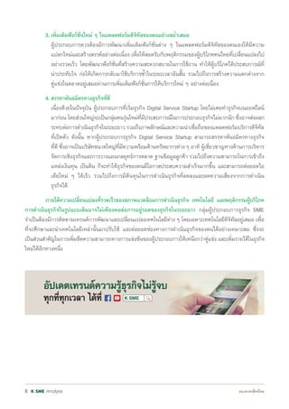 Analysis8
	 3.	เพิ่มเติมฟังก์ชั่นใหม่ ๆ ในแพลตฟอร์มดิจิทัลของตนอย่างสม�่ำเสมอ
		 ผู้ประกอบการควรต้องมีการพัฒนาเพิ่มเติมฟังก์ชั่นต่าง ๆ ในแพลตฟอร์มดิจิทัลของตนเองให้มีความ
		 แปลกใหม่และสร้างสรรค์อย่างต่อเนื่อง เพื่อให้สอดรับกับพฤติกรรมของผู้บริโภคคนไทยที่เปลี่ยนแปลงไป
		 อย่างรวดเร็ว โดยพัฒนาฟังก์ชั่นที่สร้างความสะดวกสบายในการใช้งาน ท�ำให้ผู้บริโภคได้ประสบการณ์ที่
		 น่าประทับใจ ก่อให้เกิดการกลับมาใช้บริการซ�้ำในระยะเวลาอันสั้น รวมไปถึงการสร้างความแตกต่างจาก
		 คู่แข่งในตลาดอยู่เสมอผ่านการเพิ่มเติมฟังก์ชั่นการให้บริการใหม่ ๆ อย่างต่อเนื่อง
	 4.	สรรหาพันธมิตรทางธุรกิจที่ดี
		 เนื่องด้วยในปัจจุบัน ผู้ประกอบการที่เริ่มธุรกิจ Digital Service Startup โดยไม่เคยท�ำธุรกิจบนออฟไลน์
		 มาก่อน โดยส่วนใหญ่จะเป็นกลุ่มคนรุ่นใหม่ที่มีประสบการณ์ในการประกอบธุรกิจไม่มากนัก ซึ่งอาจส่งผลก
		 ระทบต่อการด�ำเนินธุรกิจในระยะยาว รวมถึงภาพลักษณ์และความน่าเชื่อถือของแพลตฟอร์มบริการดิจิทัล
		 ที่เปิดตัว ดังนั้น หากผู้ประกอบการธุรกิจ Digital Service Startup สามารถสรรหาพันธมิตรทางธุรกิจ
		 ที่ดี ซึ่งอาจเป็นบริษัทขนาดใหญ่ที่มีความพร้อมด้านทรัพยากรต่าง ๆ อาทิ ผู้เชี่ยวชาญทางด้านการบริหาร
		 จัดการเชิงธุรกิจและการวางแผนกลยุทธ์การตลาด ฐานข้อมูลลูกค้า รวมไปถึงความสามารถในการเข้าถึง
		 แหล่งเงินทุน เป็นต้น ก็จะท�ำให้ธุรกิจของตนมีโอกาสประสบความส�ำเร็จมากขึ้น และสามารถต่อยอดไอ
		 เดียใหม่ ๆ ได้เร็ว รวมไปถึงการมีต้นทุนในการด�ำเนินธุรกิจที่ลดลงและลดความเสี่ยงจากการด�ำเนิน
		 ธุรกิจได้
	 ภายใต้ความเปลี่ยนแปลงที่รวดเร็วของสภาพแวดล้อมการด�ำเนินธุรกิจ เทคโนโลยี และพฤติกรรมผู้บริโภค
การด�ำเนินธุรกิจในรูปแบบเดิมอาจไม่เพียงพอต่อการอยู่รอดของธุรกิจในระยะยาว กลุ่มผู้ประกอบการธุรกิจ SME
จ�ำเป็นต้องมีการติดตามเทรนด์การพัฒนาและเปลี่ยนแปลงเทคโนโลยีต่าง ๆ โดยเฉพาะเทคโนโลยีดิจิทัลอยู่เสมอ เพื่อ
ที่จะศึกษาและน�ำเทคโนโลยีเหล่านั้นมาปรับใช้ และต่อยอดช่องทางการด�ำเนินธุรกิจของตนได้อย่างเหมาะสม ซึ่งจะ
เป็นส่วนส�ำคัญในการเพิ่มขีดความสามารถทางการแข่งขันของผู้ประกอบการให้เหนือกว่าคู่แข่ง และเพิ่มรายได้ในธุรกิจ
ใหม่ได้อีกทางหนึ่ง
 