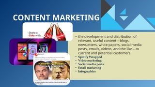 CONTENT MARKETING
• the development and distribution of
relevant, useful content—blogs,
newsletters, white papers, social media
posts, emails, videos, and the like—to
current and potential customers.
• Spotify Wrapped
• Video marketing
• Social media posts
• Email marketing
• Infographics
 