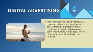 DIGITAL ADVERTISING
• form of marketing used by companies
to promote their brand, product, or
service through digital channels. It
consists of actions in web browsers,
social media pages, blogs, apps, or any
other form of contact through the
Internet.
 