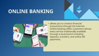 ONLINE BANKING
• allows you to conduct financial
transactions through the internet.
Online banking offers customers almost
every service traditionally available
through a local branch including
deposits, transfers, and online bill
payments.
 