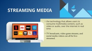 STREAMING MEDIA
• the technology that allows users to
consume multimedia content, such as
video or audio, over the internet in real
time
• TV broadcasts, video game streams, and
social media videos can all be live-
streamed.
 