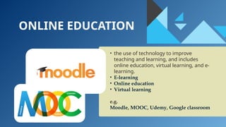 ONLINE EDUCATION
• the use of technology to improve
teaching and learning, and includes
online education, virtual learning, and e-
learning.
• E-learning
• Online education
• Virtual learning
e.g.
Moodle, MOOC, Udemy, Google classroom
 