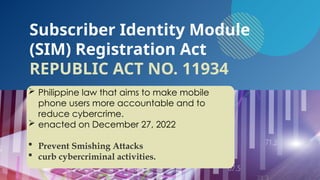  Philippine law that aims to make mobile
phone users more accountable and to
reduce cybercrime.
 enacted on December 27, 2022
 Prevent Smishing Attacks
 curb cybercriminal activities.
Subscriber Identity Module
(SIM) Registration Act
REPUBLIC ACT NO. 11934
 