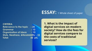 ESSAY: 1 Whole sheet of paper
1. What is the impact of
digital services on modern
society? How do the fees for
digital services compare to
the costs of traditional
services?
CRITERIA
Relevance to the topic - 20
Grammar - 10
Organization of Ideas - 10
Style, Neatness, &Readability - 10
Total: 50 pts.
 