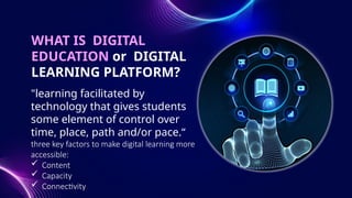 WHAT IS DIGITAL
EDUCATION or DIGITAL
LEARNING PLATFORM?
"learning facilitated by
technology that gives students
some element of control over
time, place, path and/or pace.“
three key factors to make digital learning more
accessible:
 Content
 Capacity
 Connectivity
 