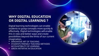WHY DIGITAL EDUCATION
OR DIGITAL LEARNING ?
Digital learning technologies can enable
students to grasp concepts more quickly &
effectively. Digital technologies will enable
this in new and better ways and create
possibilities beyond the limits of our current
imagination.
 INNOVATIVE ART OF TEACHING
 STUDENTS FRIENDLY TEACHING METHODS
ACCOUNTIBILITY OF LEARNING
 GREEN INITIATIVE IN EDUCATION
 