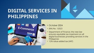 DIGITAL SERVICES IN
PHILIPPINES
• October 2024
• (RA) No. 12023
• Department of Finance; the new law
ensures equitable tax treatment on all
digital businesses providing services in the
Philippines
• 12% value-added tax (VAT)
 