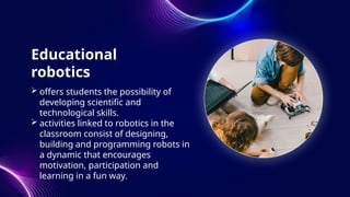Educational
robotics
 offers students the possibility of
developing scientific and
technological skills.
 activities linked to robotics in the
classroom consist of designing,
building and programming robots in
a dynamic that encourages
motivation, participation and
learning in a fun way.
 