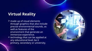 Virtual Reality
 made up of visual elements
through graphics that also include
precise environmental sounds, as
well as features of the
environment that generate an
immersive experience.
 technology that can be applied at
any educational level, be it
primary, secondary or university.
 