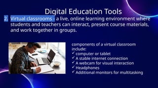 Digital Education Tools
2. Virtual classrooms - a live, online learning environment where
students and teachers can interact, present course materials,
and work together in groups.
components of a virtual classroom
include:
 computer or tablet
 A stable internet connection
 A webcam for visual interaction
 Headphones
 Additional monitors for multitasking
 