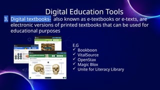 Digital Education Tools
3. Digital textbooks- also known as e-textbooks or e-texts, are
electronic versions of printed textbooks that can be used for
educational purposes
E.G
 Bookboon
 VitalSource
 OpenStax
 Magic Blox
 Unite for Literacy Library
 