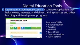 Digital Education Tools
4. Learning management systems - a software application that
helps create, manage, and deliver training courses and other
learning and development programs.
features of LMSs:
 Course creation
 Tracking
 Mobility
 Ease of use
 Support services
 Asset libraries
 