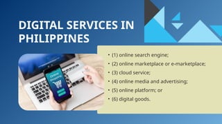 DIGITAL SERVICES IN
PHILIPPINES
• (1) online search engine;
• (2) online marketplace or e-marketplace;
• (3) cloud service;
• (4) online media and advertising;
• (5) online platform; or
• (6) digital goods.
 