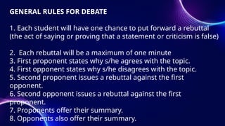 GENERAL RULES FOR DEBATE
1. Each student will have one chance to put forward a rebuttal
(the act of saying or proving that a statement or criticism is false)
2. Each rebuttal will be a maximum of one minute
3. First proponent states why s/he agrees with the topic.
4. First opponent states why s/he disagrees with the topic.
5. Second proponent issues a rebuttal against the first
opponent.
6. Second opponent issues a rebuttal against the first
proponent.
7. Proponents offer their summary.
8. Opponents also offer their summary.
 