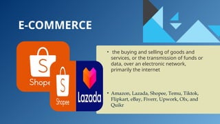 E-COMMERCE
• the buying and selling of goods and
services, or the transmission of funds or
data, over an electronic network,
primarily the internet
• Amazon, Lazada, Shopee, Temu, Tiktok,
Flipkart, eBay, Fiverr, Upwork, Olx, and
Quikr
 