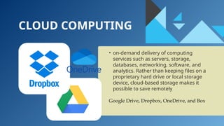 CLOUD COMPUTING
• on-demand delivery of computing
services such as servers, storage,
databases, networking, software, and
analytics. Rather than keeping files on a
proprietary hard drive or local storage
device, cloud-based storage makes it
possible to save remotely
Google Drive, Dropbox, OneDrive, and Box
 