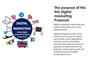 Digital marketing is advertising and
content distribution via various
digital channels.
Digital marketing includes online
channels such as search engines,
social media, email, applications,
websites, and any new digital
channels that might arise with the
possibility of advertisement. We
Build your Global online reach and
Visibility using all the digital
marketing Activities.
The purpose of this
this digital
marketing
Proposal
 