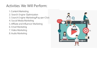 Activities We Will Perform:
1. Content Marketing
2. Search Engine Optimization
3. Search E ngine Marketing/Pay-per-Click
4. Social Media Marketing
5. Affiliate and Influencer Marketing
6. Email Marketing
7. Video Marketing
8. Audio Marketing
 