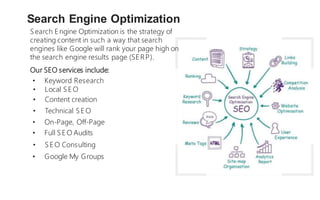 Search E ngine Optimization is the strategy of
creating content in such a way that search
engines like Google will rank your page high on
the search engine results page (SERP).
Search Engine Optimization
Our SEO services include:
• Keyword Research
• Local SE O
• Content creation
• Technical SE O
• On-Page, Off-Page
• Full SE O Audits
• SE O Consulting
• Google My Groups
 
