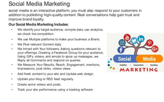 social media is an interactive platform, you must also respond to your customers in
addition to publishing high-quality content. Real conversations help gain trust and
improve brand loyalty.
Social Media Marketing
Our Social Media Marketing Includes:
• We identify your target audience, compile data, use analytics,
we check the competition.
• We use Multiple platforms to make your business a Brand.
• We Post relevant Content daily.
• We Intract with Y
our followers, Asking questions relevant to
your offerings, Creating a Facebook Group for your audience,
Using GIFs, videos, and emojis to spice up messages, we
Reply all Comments and respond on queries.
• We Measure Y
our Results, Reach, Engagement, mentions,
Impressions, post clicks, videos views.
• Add fresh content to your site and Update web design
• Update your blog or RSS feed regularly.
• Create some videos and posts.
• Track your site performance using a tracking software
 