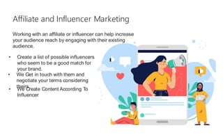 Working with an affiliate or influencer can help increase
your audience reach by engaging with their existing
audience.
Affiliate and Influencer Marketing
• Create a list of possible influencers
who seem to be a good match for
your brand.
• We Get in touch with them and
negotiate your terms considering
theirs.
• We Create Content According To
Influencer
 