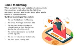 When someone visits your website or business, invite
them to join an email subscriber list. With their
permission, you can send emails about sales, special
events, or product releases.
Email Marketing
Our Email Marketing servicesinclude:
• We use Paid Software For Marketing
• We Collect Y
our Target customer's data
• We give them a reason to take the
interest in your services like offerings
step-by-step pdf guides and all.
• We maintain Consistency and contact
your list regularly.
• We add new value to our Content daily.
• We Send Mobile Friendly Mails.
 