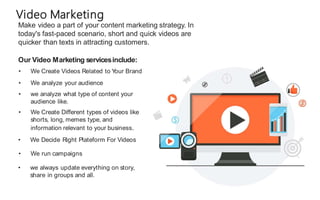 Make video a part of your content marketing strategy. In
today's fast-paced scenario, short and quick videos are
quicker than texts in attracting customers.
Video Marketing
Our Video Marketing servicesinclude:
• We Create Videos Related to Y
our Brand
• We analyze your audience
• we analyze what type of content your
audience like.
• We Create Different types of videos like
shorts, long, memes type, and
information relevant to your business.
• We Decide Right Plateform For Videos
• We run campaigns
• we always update everything on story,
share in groups and all.
 