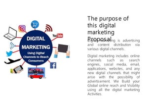 Digital marketing is advertising
and content distribution via
various digital channels.
Digital marketing includes online
channels such as search
engines, social media, email,
applications, websites, and any
new digital channels that might
arise with the possibility of
advertisement. We Build your
Global online reach and Visibility
using all the digital marketing
Activities.
The purpose of
this digital
marketing
Propos al
 