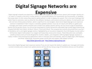 Digital Signage Networks are Expensive Digital signage networks are expensive. In fact, the primary reason why most business owners and managers decide not to invest in a system is the price. In other words, it’s not the ROI (Return On Investment), the functionality, or flexibility that stops them. It’s the money they need to spend upfront in order to deploy the system. This is the main challenge that sellers have to overcome, even as prices for the software, hardware, and content continue to decline. A small system can still cost tens of thousands of dollars, which is significant to most budgets. Stand alone Digital Signage Least expensive solution to implement if don’t require a remotely updated solution. If you do not require the ability to update your messages and media content remotely and a simple local update solution will do, the Sun Group range of Standalone devices are the perfect choice. Sun Group has responded to market demand for affordable high quality Digital Advertising Display SUN-SG8 7inch, 8Inch, 10.4Inch, 15Inch, 17Inch and 19Inch. The company has recently announced their new line of standalone all-in-one digital signage solution, highlighted by an innovative integration of an LCD display monitor with a full-function digital media player in an elegant yet heavy-duty construction chassis. These fully solid state and highly reliable products were primarily designed for revelers, dealers, and integrators offering Digital Signage solutions in today’s modern and contemporary applications. Built-in real-time clock and calendar. Ideal for Digital Signs, POP Displays and Retail  Advertising. Automatic power on/off time and support USB Update function.   http://www.sgmonitor.com     http://www.sungroupshop.com   Stand alone Digital Signage Least expensive solution If you do not require the ability to update your messages and media content remotely and a simple local update solution will do, the Sun Group range of Standalone devices are the perfect choice.   