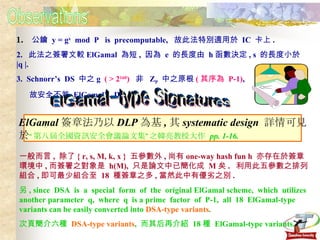 Observations 1.   公鑰  y = g x   mod  P  is  precomputable,  故此法特別適用於  IC  卡上 . 2.  此法之簽署文較 ElGamal  為短 ,  因為  e  的長度由  h 函數決定 , s  的長度小於  |q |. 3.  Schnorr’s  DS  中之 g  ( > 2 160 )   非  Z P   中之原根 ( 其序為  P-1) ,  故安全不若  ElGamal’s  DS. ElGamal-type Signatures ElGamal 簽章法乃以 DLP 為基 , 其 systematic design  詳情可見 於 “第八屆全國資訊安全會議論文集”之韓亮教授大作  pp. 1-16. 一般而言 ,  除了 { r, s, M, k, x }  五參數外 , 尚有 one-way hash fun h  亦存在於簽章環境中 , 而簽署之對象是  h(M),  只是論文中已簡化成  M 矣 .  利用此五參數之排列組合 , 即可最少組合至  18  種簽章之多 , 當然此中有優劣之別 . 另 , since  DSA  is  a  special  form  of  the  original ElGamal scheme,  which  utilizes another parameter  q,  where  q  is a prime  factor  of  P-1,  all  18  ElGamal-type variants can be easily converted into  DSA-type variants . 次頁簡介六種  DSA-type variants ,  而其后再介紹  18 種  ElGamal-type variants. 