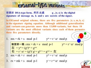 ElGamal-type variants 前提如  DSA-type form,  然而 此處        g , {r, s} is  the digital  signature  of  message  m,  k  and x  are  secrets  of the signer. In ElGamal  original  scheme,  there  are  five  parameters  {r, s, m, k, x} in the signature  signing  equation.  Although  additional  generalization and  variants can generate  more  than  13,000 variants,  but  these  18  variants  are  the  most  efficient  variants  since  each  of them  permutes  these  five  parameters  directly. 1.  mx = rk + s  mod  p-1  y m  = r  r    s   mod p 2.  mx = sk + r  mod  p-1  y m  = r  s    r   mod p 3.  rx = mk + s  mod  p-1  y r  = r  m    s   mod p  驗證第一種 :  mx = rk + s  mod  p-1  y m  = r  r    s   mod p 左  = y m  = (g x ) m  = g xm   右  = r  r    s  = (g k ) r  g s  = g kr+s  = g xm  =  左 