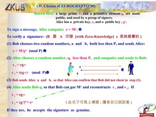 ( D. Chaum at EUROCRYPTO’90) ZKUS Known facts:   a  large  prime  P , and  a  primitive  element  g ,  are  made  public, and used by a group of signers. Alice has a  private key,  x , and a  public key ,  g x .  To sign a message,  Alice computes   z = M x .     To verify a  signature:  (B  要  A  印證  [with Zero-Knowledge]  z  是她簽署的 ) (1) Bob chooses two random numbers, a  and  b,  both less then P, and sends Alice: c = M a g b  (mod P)   (2)  Alice chooses a random number,  q,  less than P,  and computes and sends to Bob: s  1  =  cg  q   s  2  = ( cg  q   ) x  ( mod  P)  (3)  Bob sends Alice  a  and  b,  so that Alice can confirm that Bob did not cheat in  step (1). (4)  Alice sends Bob q,  so that Bob can use M x  and reconstructs  s  1  and  s  2 .  If s  1  =  cg  q   s  2  = ( g x ) b+q  z a  ( 此式子可馬上導證 ; 讀者自己試試看 ) If they are,  he  accepts  the signature  as  genuine.    