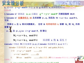 安全性分析 1.  若可由  y = g  x   mod P  中之  y  及  g  推算出  x , 則本法危矣 ! ( Discrete Logarithm Problem. ) 2. Intruder A’  欲偽造  (r, s)   以滿足  g  M   = y r  r  s   mod P   同樣面臨解  DLP. 3. Intruder A’  若獲得明文  M   及其簽署  (r , s),  則因為  M  = x r + k s  mod P-1,  可知 想算出  x  及  k  兩未知數難矣 .  但若  B  利用相同的  k   簽署  M 1   與  M 2   而得 簽署文  (r , s 1 )  及  (r , s 2 )     r = g k   mod  P,  則 聯立 M 1  = x r + k s 1   mod P-1 M 2  = x r + k s 2   mod P-1  而求解  x  與  k  易矣  ! 4.intruder  可偽造  M   之合法簽署  (r, s) ; 此 intruder  偽造簽署文  (r, s)  如下 : intruder  任選兩亂數  u  and  w,  1 < u, w < P-1  and  gcd(w, P-1)=1, 計算  r = g  u   y  -w  mod P  ………(1) s = r w  -1  mod P-1  ………(2) 及  M  = u s  mod P-1  ………(3)  { 注意 :   M 無法由 intruder 事先自定 , 它是被算出的因變數 } 得  y r  r  s   = y r  (g u  y  -w ) s  = y r  g us  y  -ws  = y r  g us  y  -r  =  g us  = g M   mod P.  但 明文 M   無法由 intruder 事先自定 ; 即 M 可能是無意義的數字爾  !   故此種 偽簽嚴格來看是 nonsense .   不過所有 DS 均有此攻擊法 , 而解決之道即引進單向赫序函數  ! { 