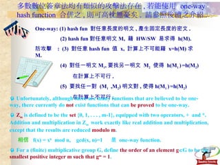 多數數位簽章法均有類似的攻擊法存在 , 若能使用  one-way hash function  合併之 , 則可高枕無憂矣 .  請參照後續之介紹 . Why One-way: (1) hash fun  對任意長度的明文 , 產生固定長度的密文 . (2) hash fun 對任意明文 M,  藉  HW/SW  易求得  h(M). 防攻擊  :  (3)  對任意 hash fun  值  x,  計算上不可能藉  x=h(M) 求 M. (4)  對任一明文 M 1 , 要找另一明文  M 2   使得  h(M 1  )   =h(M 2 ) 在計算上不可行 . (5)  要找任一對  (M 1  ,M 2 ) 明文對 , 使得 h(M 1  )   =h(M 2 ) 在計算上不可行 .    Unfortunately, although there are many functions that are believed to be one-way, there currently do  not  exist functions that can  be proved  to be one-way.    Z m  is defined to be the  set  {0, 1, . . . , m-1}, equipped with two operators, +  and *. Addition and multiplication in Z m  work exactly like real addition and multiplication, except that the results are reduced  modulo m .    相信   f(x) = x b   mod n,  gcd(x, n)=1  是  one-way function.    For a (finite) multiplicative group G, define  the order of an element g  G to be the  smallest positive integer m such that g m  = 1 . 