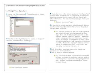 Instructions on Implementing Digital Signatures
1. Design Your Signature
Choose Edit Preferences Choose Security in the left
categories panel.
Click New in the Digital Signatures section of the panel
to create a new signature appearance.
Create a title for your signature.
Check the items in the bottom portion of “Configure Text”
that you want to appear with your signature, including the
date when you signed, the reason that you signed, and
other information. The preview changes as you make your
selections.
Be sure to uncheck “logo”
If you want to include a graphic, select Imported Graphic,
and then click File and select the file name for the picture
that you want to include.
You can scan your actual pen-and-paper signature
and convert it into a bmp file to upload as your
logo. Scan with 24-bit color, Double click on the
scanned image in Paperport desktop, Click on the
picture wizard, and sharpen the image. You can
choose to highlight your signature to make it more
defined by clicking the “Add Highlighting” button on
your left. Then in the Paperport desktop, convert
the file to the Microsoft Photo Editor, which will
also allow you to crop and resize it.
Click Ok, and the signature you created should now
appear as one of the selections.
Click Ok again to close the window
You can create multiple signature appearances for
different purposes. For example, you may want to
use one signature appearance for signing contracts
and a different signature appearance for signing
correspondence.
 
