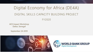ACE Impact Workshop
Dakar, Senegal
September 24 2019
Digital Economy for Africa (DE4A)
DIGITAL SKILLS CAPACITY BUILDING PROJECT
FY2020
 
