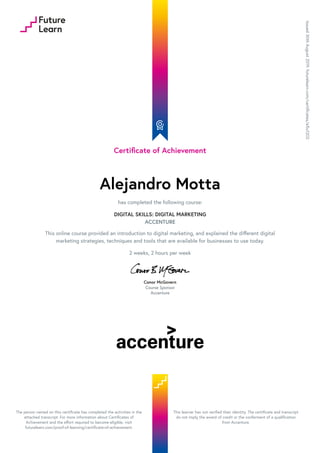 Certificate of Achievement
Alejandro Motta
has completed the following course:
DIGITAL SKILLS: DIGITAL MARKETING
ACCENTURE
This online course provided an introduction to digital marketing, and explained the different digital
marketing strategies, techniques and tools that are available for businesses to use today.
2 weeks, 2 hours per week
Conor McGovern
Course Sponsor
Accenture
Issued30thAugust2019.futurelearn.com/certificates/e5u1202
The person named on this certificate has completed the activities in the
attached transcript. For more information about Certificates of
Achievement and the effort required to become eligible, visit
futurelearn.com/proof-of-learning/certificate-of-achievement.
This learner has not verified their identity. The certificate and transcript
do not imply the award of credit or the conferment of a qualification
from Accenture.
 