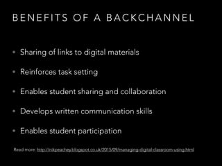 B E N E F I T S O F A B A C K C H A N N E L
• Sharing of links to digital materials
• Reinforces task setting
• Enables student sharing and collaboration
• Develops written communication skills
• Enables student participation
Read more: http://nikpeachey.blogspot.co.uk/2015/09/managing-digital-classroom-using.html
 