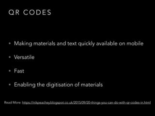 Q R C O D E S
• Making materials and text quickly available on mobile
• Versatile
• Fast
• Enabling the digitisation of materials
Read More: https://nikpeachey.blogspot.co.uk/2015/09/20-things-you-can-do-with-qr-codes-in.html
 