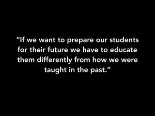 “If we want to prepare our students
for their future we have to educate
them differently from how we were
taught in the past.”
 