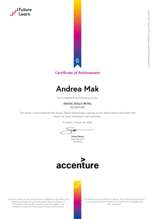 Certificate of Achievement
Andrea Mak
has completed the following course:
DIGITAL SKILLS: RETAIL
ACCENTURE
This online course explored the impact digital technology is having on the retail industry and what this
means for retail employees and customers.
3 weeks, 2 hours per week
Simon Blosse
Lead Educator
Accenture
Issued13thJanuary2020.futurelearn.com/certificates/ql6d1wz
The person named on this certificate has completed the activities in the
attached transcript. For more information about Certificates of
Achievement and the effort required to become eligible, visit
futurelearn.com/proof-of-learning/certificate-of-achievement.
This learner has not verified their identity. The certificate and transcript
do not imply the award of credit or the conferment of a qualification
from Accenture.
 