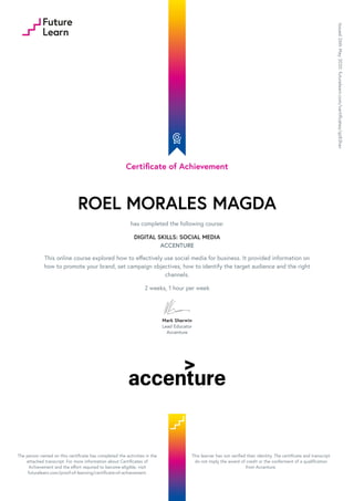 Certificate of Achievement
ROEL MORALES MAGDA
has completed the following course:
DIGITAL SKILLS: SOCIAL MEDIA
ACCENTURE
This online course explored how to effectively use social media for business. It provided information on
how to promote your brand, set campaign objectives, how to identify the target audience and the right
channels.
2 weeks, 1 hour per week
Mark Sherwin
Lead Educator
Accenture
Issued
26th
May
2020.
futurelearn.com/certificates/qz83hav
The person named on this certificate has completed the activities in the
attached transcript. For more information about Certificates of
Achievement and the effort required to become eligible, visit
futurelearn.com/proof-of-learning/certificate-of-achievement.
This learner has not verified their identity. The certificate and transcript
do not imply the award of credit or the conferment of a qualification
from Accenture.
 